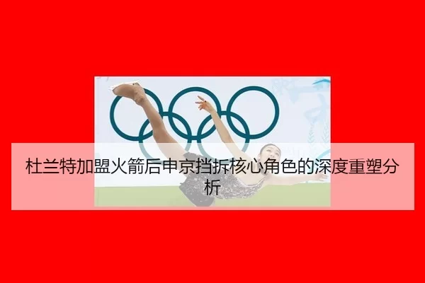 杜兰特加盟火箭后申京挡拆核心角色的深度重塑分析